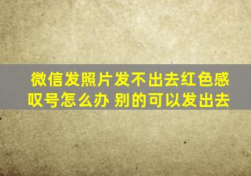 微信发照片发不出去红色感叹号怎么办 别的可以发出去